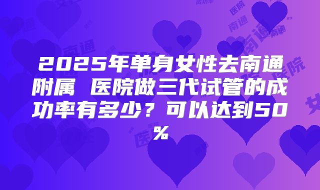 2025年单身女性去南通附属 医院做三代试管的成功率有多少？可以达到50%