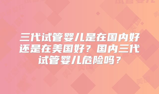 三代试管婴儿是在国内好还是在美国好？国内三代试管婴儿危险吗？