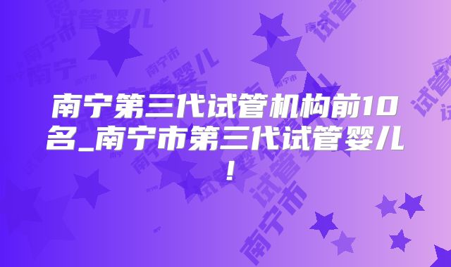 南宁第三代试管机构前10名_南宁市第三代试管婴儿!