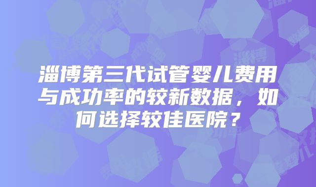 淄博第三代试管婴儿费用与成功率的较新数据,如何选择较佳医院?