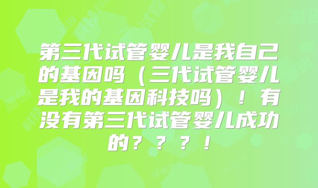 第三代试管婴儿是我自己的基因吗（三代试管婴儿是我的基因科技吗）！有没有第三代试管婴儿成功的？？？！