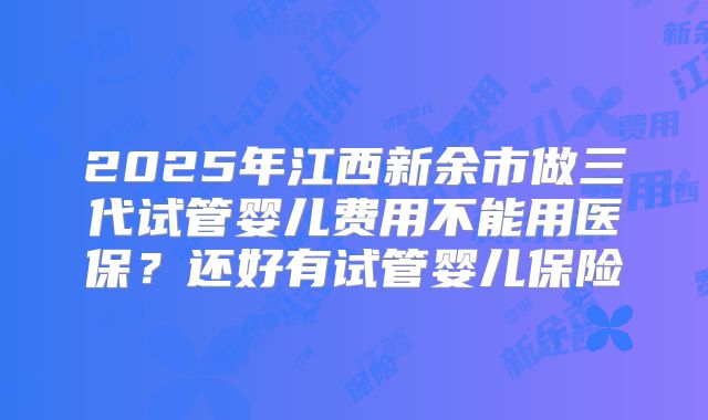 2025年江西新余市做三代试管婴儿费用不能用医保?还好有试管婴儿保险