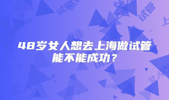 48岁女人想去上海做试管能不能成功？