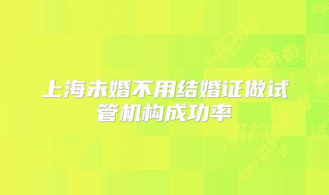 上海未婚不用结婚证做试管机构成功率