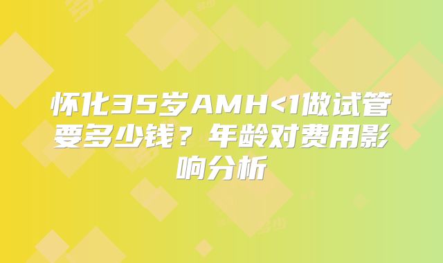 怀化35岁AMH<1做试管要多少钱？年龄对费用影响分析