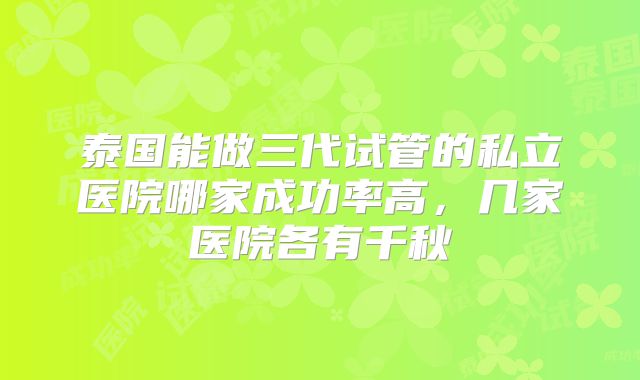 泰国能做三代试管的私立医院哪家成功率高，几家医院各有千秋