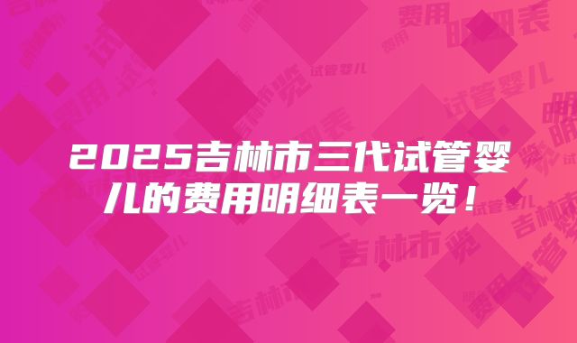 2025吉林市三代试管婴儿的费用明细表一览！