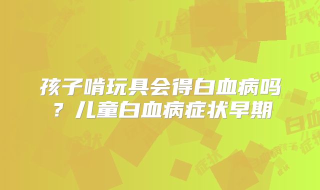 孩子啃玩具会得白血病吗？儿童白血病症状早期