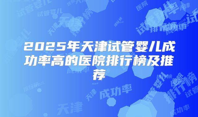 2025年天津试管婴儿成功率高的医院排行榜及推荐