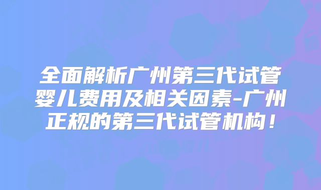 全面解析广州第三代试管婴儿费用及相关因素-广州正规的第三代试管机构！