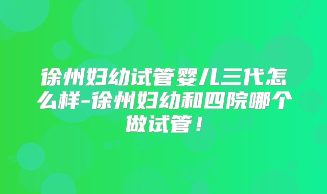 徐州妇幼试管婴儿三代怎么样-徐州妇幼和四院哪个做试管!