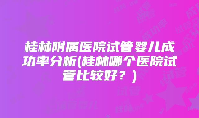 桂林附属医院试管婴儿成功率分析(桂林哪个医院试管比较好？)