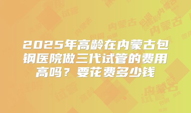 2025年高龄在内蒙古包钢医院做三代试管的费用高吗?要花费多少钱