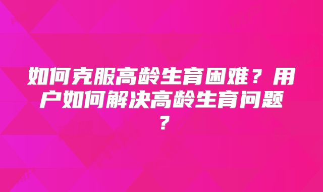 如何克服高龄生育困难？用户如何解决高龄生育问题？
