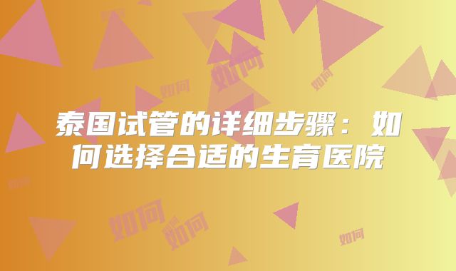 泰国试管的详细步骤：如何选择合适的生育医院