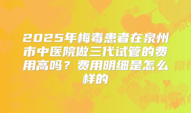 2025年梅毒患者在泉州市中医院做三代试管的费用高吗?费用明细是怎么样的