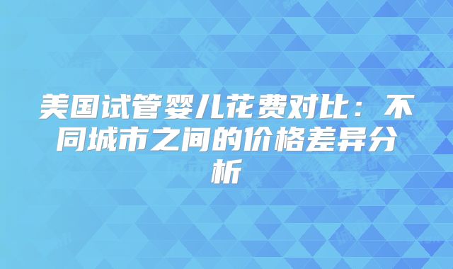美国试管婴儿花费对比：不同城市之间的价格差异分析