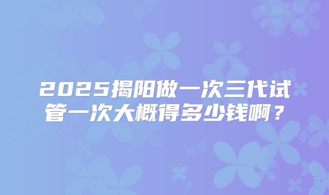2025揭阳做一次三代试管一次大概得多少钱啊？