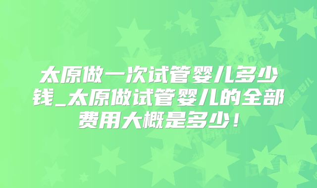 太原做一次试管婴儿多少钱_太原做试管婴儿的全部费用大概是多少！
