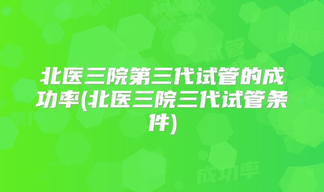 北医三院第三代试管的成功率(北医三院三代试管条件)