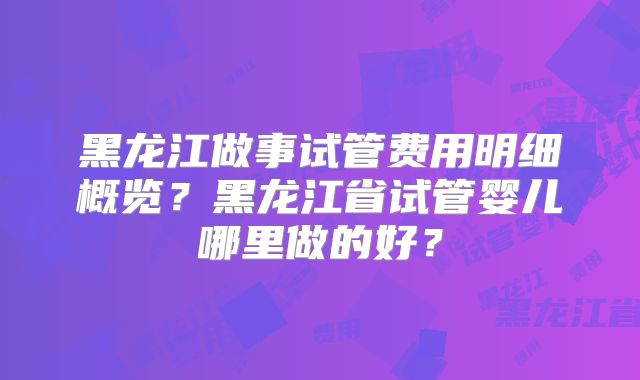 黑龙江做事试管费用明细概览？黑龙江省试管婴儿哪里做的好？