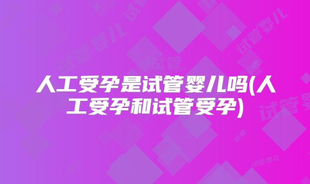 人工受孕是试管婴儿吗(人工受孕和试管受孕)