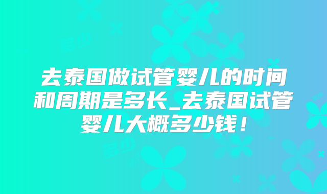去泰国做试管婴儿的时间和周期是多长_去泰国试管婴儿大概多少钱！