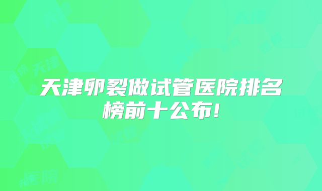天津卵裂做试管医院排名榜前十公布!