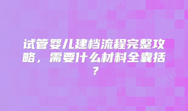 试管婴儿建档流程完整攻略，需要什么材料全囊括？