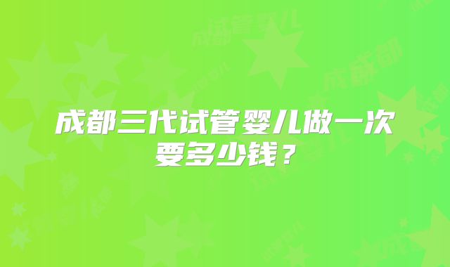成都三代试管婴儿做一次要多少钱？