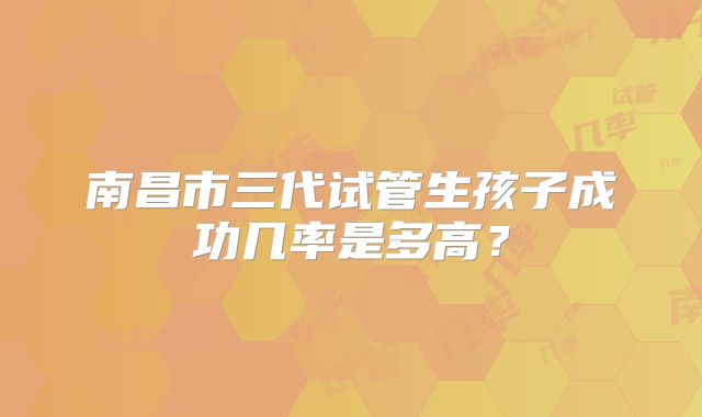 南昌市三代试管生孩子成功几率是多高?
