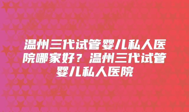 温州三代试管婴儿私人医院哪家好？温州三代试管婴儿私人医院
