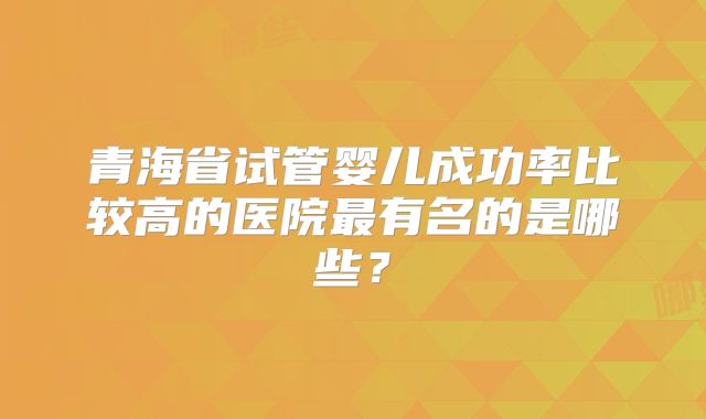 青海省试管婴儿成功率比较高的医院最有名的是哪些？