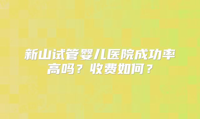新山试管婴儿医院成功率高吗？收费如何？