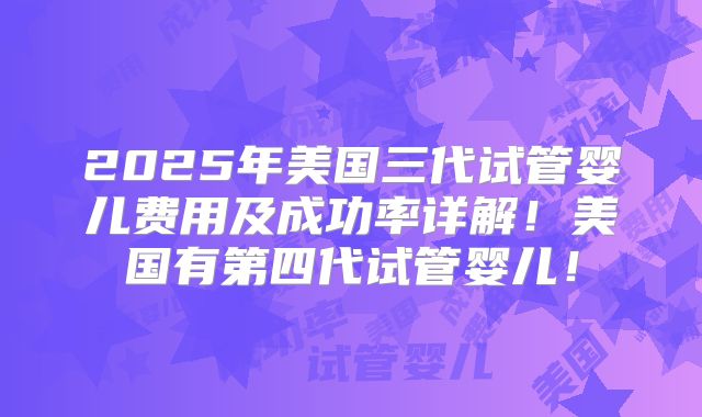 2025年美国三代试管婴儿费用及成功率详解！美国有第四代试管婴儿！
