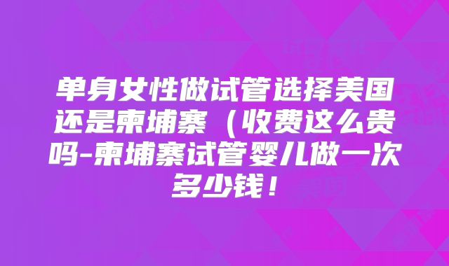 单身女性做试管选择美国还是柬埔寨（收费这么贵吗-柬埔寨试管婴儿做一次多少钱！