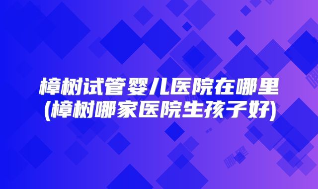 樟树试管婴儿医院在哪里(樟树哪家医院生孩子好)