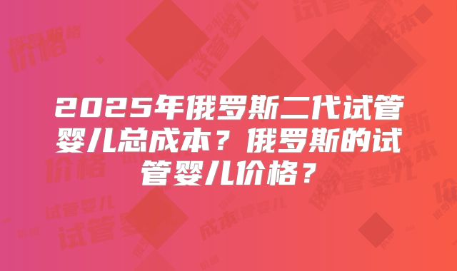 2025年俄罗斯二代试管婴儿总成本?俄罗斯的试管婴儿价格?