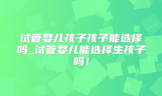 试管婴儿孩子孩子能选择吗_试管婴儿能选择生孩子吗!