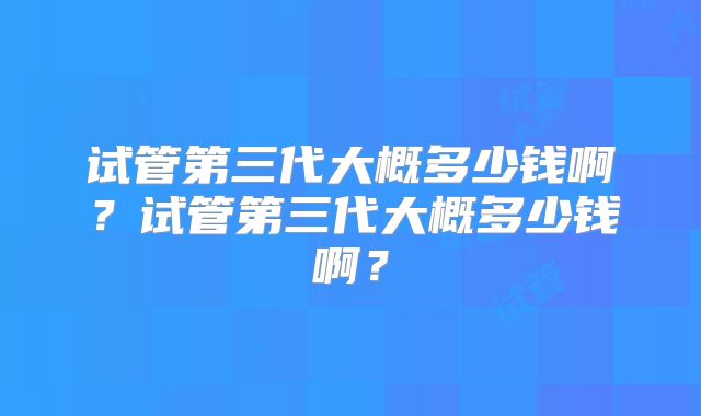 试管第三代大概多少钱啊？试管第三代大概多少钱啊？