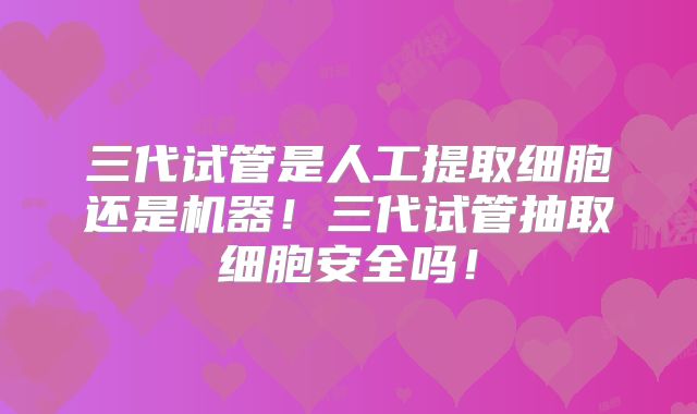 三代试管是人工提取细胞还是机器！三代试管抽取细胞安全吗！