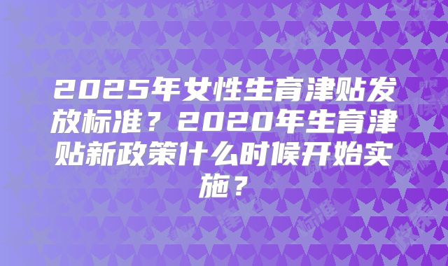 2025年女性生育津贴发放标准？2020年生育津贴新政策什么时候开始实施？