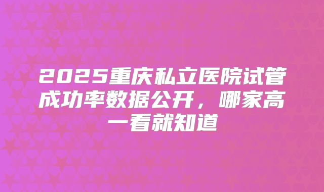 2025重庆私立医院试管成功率数据公开，哪家高一看就知道