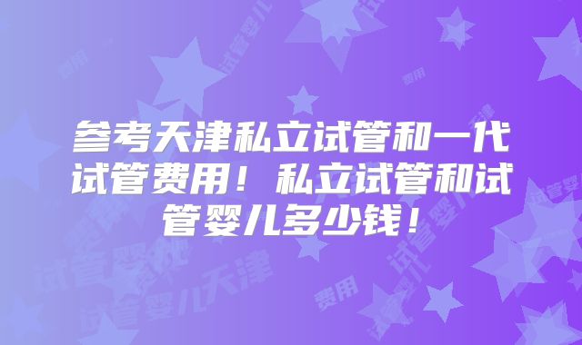 参考天津私立试管和一代试管费用！私立试管和试管婴儿多少钱！