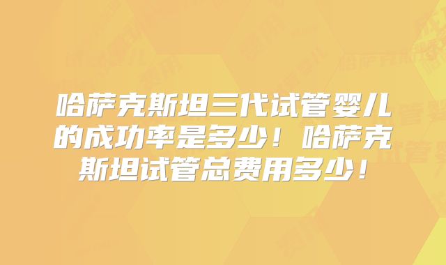 哈萨克斯坦三代试管婴儿的成功率是多少！哈萨克斯坦试管总费用多少！