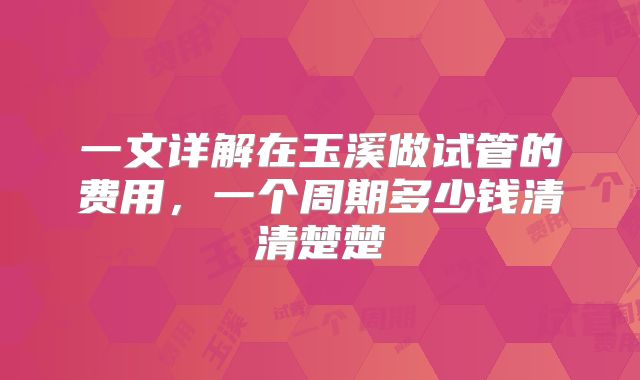 一文详解在玉溪做试管的费用,一个周期多少钱清清楚楚