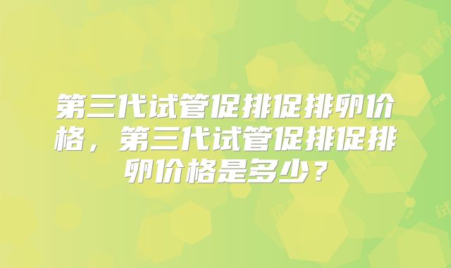 第三代试管促排促排卵价格,第三代试管促排促排卵价格是多少?
