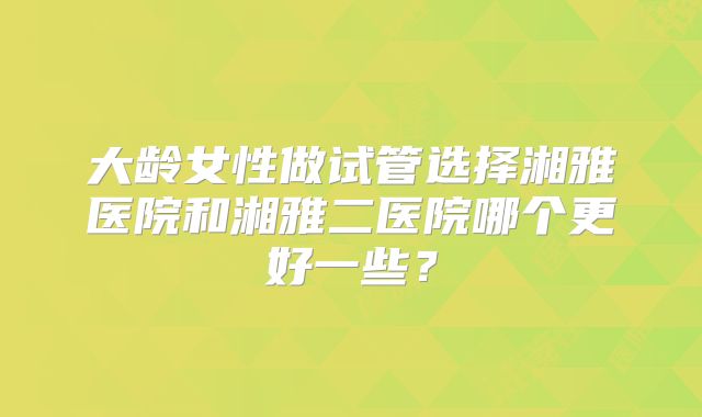 大龄女性做试管选择湘雅医院和湘雅二医院哪个更好一些？