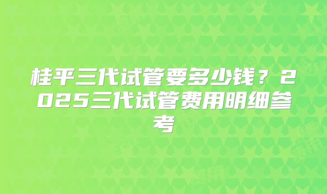 桂平三代试管要多少钱？2025三代试管费用明细参考