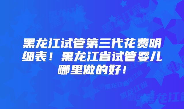 黑龙江试管第三代花费明细表！黑龙江省试管婴儿哪里做的好！